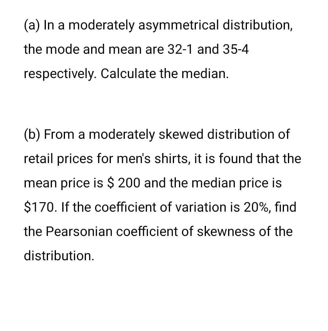 (a) In a moderately asymmetrical distribution,
the mode and mean are 32-1 and 35-4
respectively. Calculate the median.
(b) From a moderately skewed distribution of
retail prices for men's shirts, it is found that the
mean price is $ 200 and the median price is
$170. If the coefficient of variation is 20%, fınd
the Pearsonian coefficient of skewness of the
distribution.
