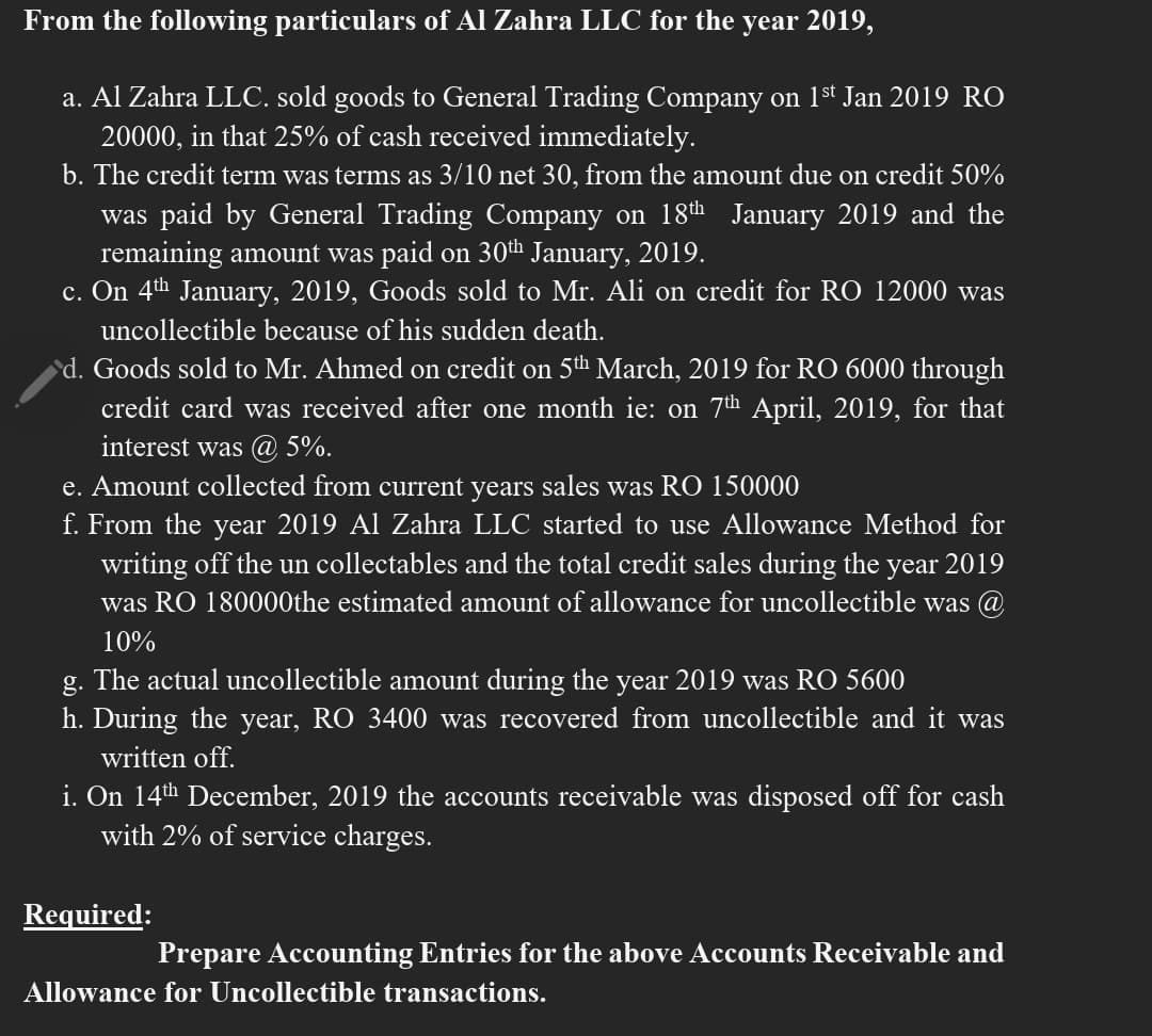 From the following particulars of Al Zahra LLC for the year 2019,
a. Al Zahra LLC. sold goods to General Trading Company on 1st Jan 2019 RO
20000, in that 25% of cash received immediately.
b. The credit term was terms as 3/10 net 30, from the amount due on credit 50%
was paid by General Trading Company on 18th January 2019 and the
remaining amount was paid on 30h January, 2019.
c. On 4th January, 2019, Goods sold to Mr. Ali on credit for RO 12000 was
uncollectible because of his sudden death.
d. Goods sold to Mr. Ahmed on credit on 5th March, 2019 for RO 6000 through
credit card was received after one month ie: on 7th April, 2019, for that
interest was @ 5%.
e. Amount collected from current years sales was RO 150000
f. From the year 2019 Al Zahra LLC started to use Allowance Method for
writing off the un collectables and the total credit sales during the year 2019
was RO 180000the estimated amount of allowance for uncollectible was @
10%
g. The actual uncollectible amount during the year 2019 was RO 5600
h. During the year, RO 3400 was recovered from uncollectible and it was
written off.
i. On 14th December, 2019 the accounts receivable was disposed off for cash
with 2% of service charges.
Required:
Prepare Accounting Entries for the above Accounts Receivable and
Allowance for Uncollectible transactions.
