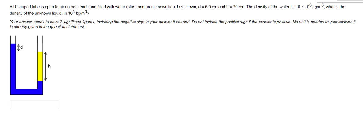 A U-shaped tube is open to air on both ends and filled with water (blue) and an unknown liquid as shown, d = 6.0 cm and h = 20 cm. The density of the water is 1.0 x 103 kg/m³, what is the
density of the unknown liquid, in 103 kg/m3?
Your answer needs to have 2 significant figures, including the negative sign in your answer if needed. Do not include the positive sign if the answer is positive. No unit is needed in your answer, it
is already given in the question statement.
