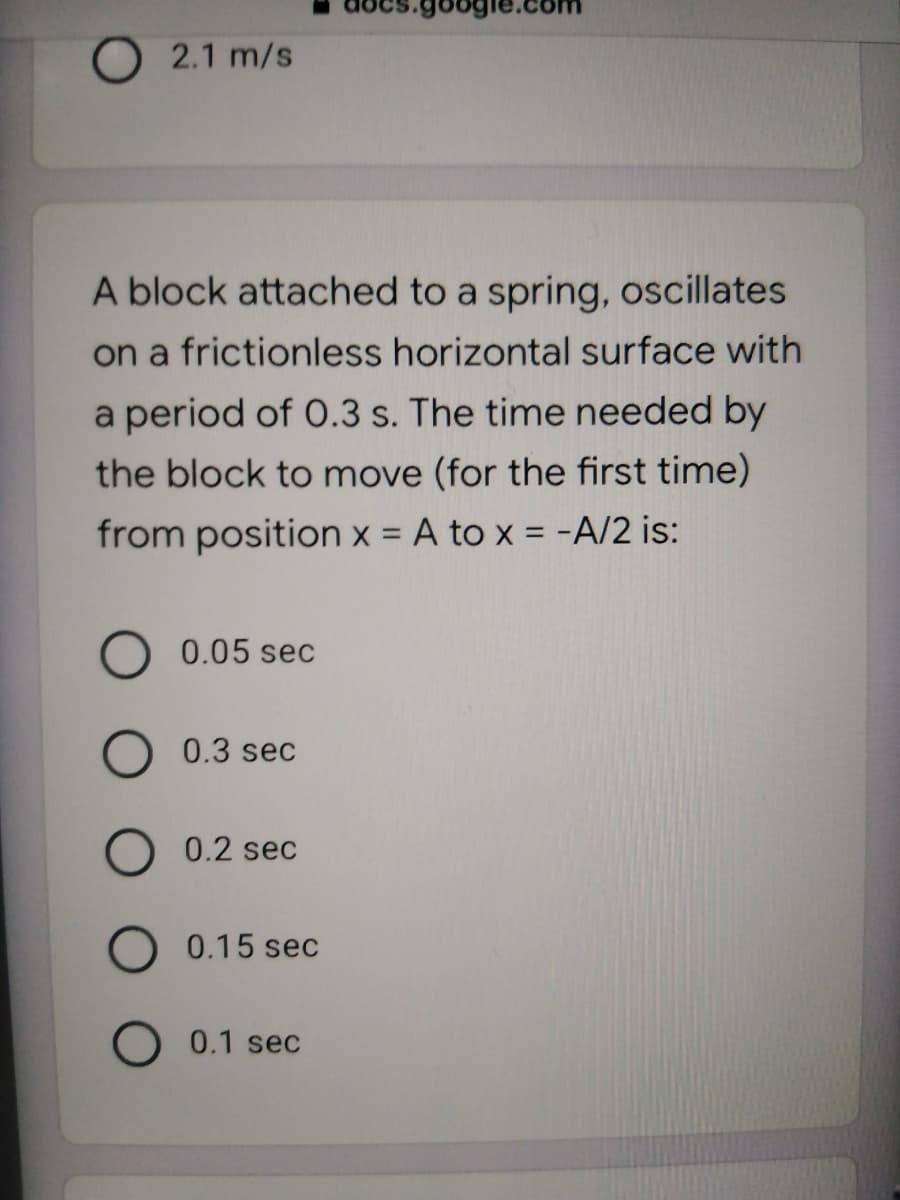 2.1 m/s
A block attached to a spring, oscillates
on a frictionless horizontal surface with
a period of 0.3 s. The time needed by
the block to move (for the first time)
from position x = A to x = -A/2 is:
%3D
0.05 sec
0.3 sec
0.2 sec
0.15 sec
O 0.1 sec
