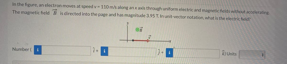 In the figure, an electron moves at speed v = 110 m/s along an x axis through uniform electric and magnetic fields without accelerating.
The magnetic field B is directed into the page and has magnitude 3.95 T. In unit-vector notation, what is the electric field?
OB
Number
i
i
k) Units
i
