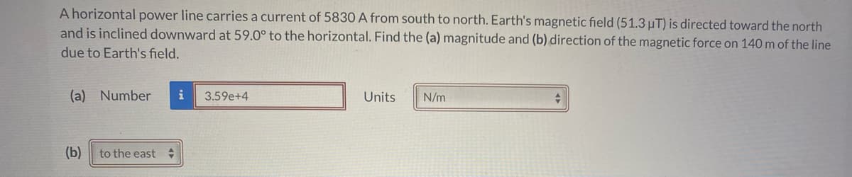 A horizontal power line carries a current of 5830 A from south to north. Earth's magnetic field (51.3µT) is directed toward the north
and is inclined downward at 59.0° to the horizontal. Find the (a) magnitude and (b) direction of the magnetic force on 140 m of the line
due to Earth's field.
(a) Number
i
3.59e+4
Units
N/m
(b)
to the east
