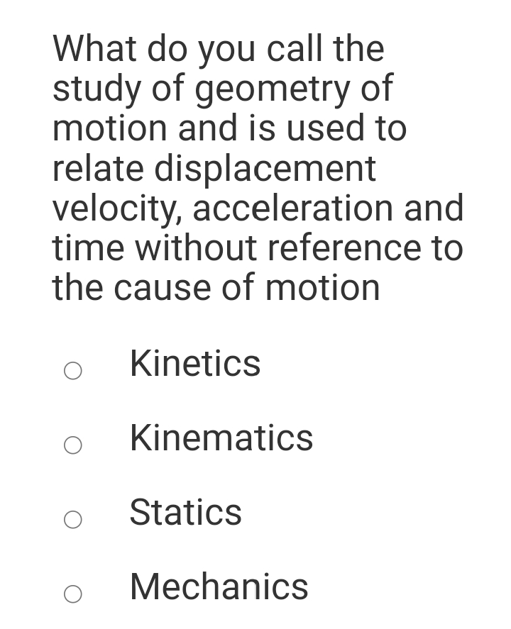 What do you call the
study of geometry of
motion and is used to
relate displacement
velocity, acceleration and
time without reference to
the cause of motion
Kinetics
Kinematics
Statics
Mechanics
