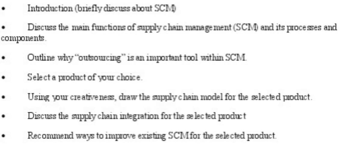 Introduction (briefly discuss about SCM)
Discuss the main functions of supply chain management (SCM) and its processes and
components.
Outline why "outsourcing" is an important tool within SCM.
Select a product of your choice.
Using your creativeness, draw the supply chain model for the selected product.
Discuss the supply chain integration for the selected product
Recommend ways to improve existing SCM for the selected product.