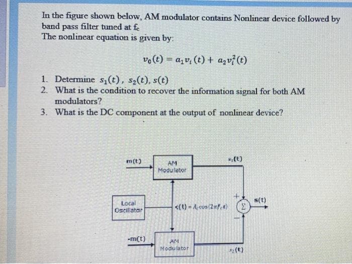 In the figure shown below, AM modulator contains Nonlinear device followed by
band pass filter tuned at f.
The nonlinear equation is given by:
vo (t) = a,v, (t) + azv? (t)
1. Determine s,(t), s2(t), s(t)
2. What is the condition to recover the information signal for both AM
modulators?
3. What is the DC component at the output of nonlinear device?
s,(t)
m(t)
AM
Modulator
s(t)
Local
Oscillatar
<(t) - A, cos (2mf t)
-m(t)
AN
Modulator
(t)
