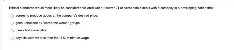 Ethical standards would most likely be considered violated when Forever 21 or Aeropostale deals with a company in a developing nation that
agrees to produce goods at the company's desired price.
goes unnoticed by "corporate watch" groups.
uses child slave labor
pays its workers less than the U.S. minimum wage.
