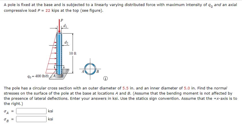 A pole is fixed at the base and is subjected to a linearly varying distributed force with maximum intensity of 9, and an axial
compressive load P = 22 kips at the top (see figure).
dz
10 ft
B.
90 = 400 Ib/ft /A B
The pole has a circular cross section with an outer diameter of 5.5 in. and an inner diameter of 5.0 in. Find the normal
stresses on the surface of the pole at the base at locations A and B. (Assume that the bending moment is not affected by
the presence of lateral deflections. Enter your answers in ksi. Use the statics sign convention. Assume that the +x-axis is to
the right.)
ksi
ksi
