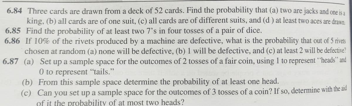 6.84 Three cards are drawn from a deck of 52 cards. Find the probability that (a) two are jacks and one is a
king, (b) all cards are of one suit, (c) all cards are of different suits, and (d) at least two aces are drawn.
6.85 Find the probability of at least two 7's in four tosses of a pair of dice.
6.86 If 10% of the rivets produced by a machine are defective, what is the probability that out of 5 rivets
chosen at random (a) none will be defective, (b) 1 will be defective, and (c) at least 2 will be defective?
6.87 (a) Set up a sample space for the outcomes of 2 tosses of a fair coin, using 1 to represent "heads” and
0 to represent "tails."
(b) From this sample space determine the probability of at least one head.
(c) Can you set up a sample space for the outcomes of 3 tosses of a coin? If so, determine with the aid
of it the probability of at most two heads?