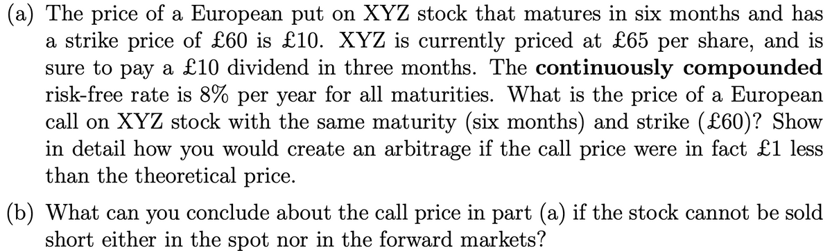 (a) The price of a European put on XYZ stock that matures in six months and has
a strike price of £60 is £10. XYZ is currently priced at £65 per share, and is
sure to pay a £10 dividend in three months. The continuously compounded
risk-free rate is 8% per year for all maturities. What is the price of a European
call on XYZ stock with the same maturity (six months) and strike (£60)? Show
in detail how you would create an arbitrage if the call price were in fact £1 less
than the theoretical price.
(b) What can you conclude about the call price in part (a) if the stock cannot be sold
short either in the spot nor in the forward markets?