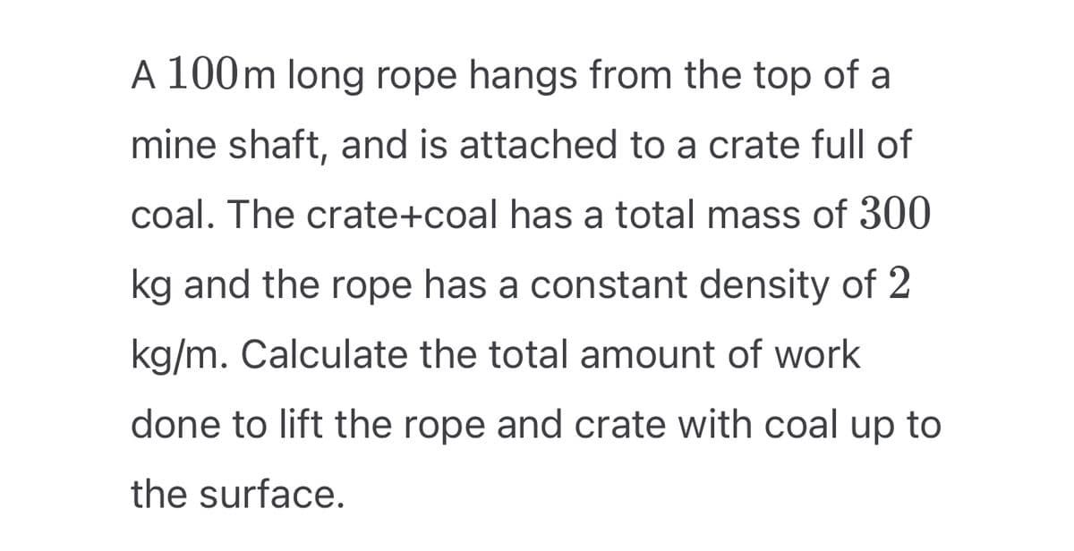 A 100 m long rope hangs from the top of a
mine shaft, and is attached to a crate full of
coal. The crate+coal has a total mass of 300
kg and the rope has a constant density of 2
kg/m. Calculate the total amount of work
done to lift the rope and crate with coal up to
the surface.