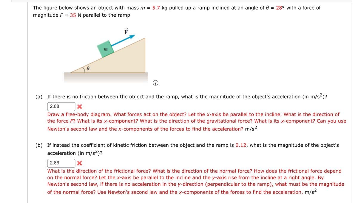 The figure below shows an object with mass m = 5.7 kg pulled up a ramp inclined at an angle of 0 = 28° with a force of
magnitude F = 35 N parallel to the ramp.
m
(i)
(a) If there is no friction between the object and the ramp, what is the magnitude of the object's acceleration (in m/s²)?
2.88
Draw a free-body diagram. What forces act on the object? Let the x-axis be parallel to the incline. What is the direction of
the force F? What is its x-component? What is the direction of the gravitational force? What is its x-component? Can you use
Newton's second law and the x-components of the forces to find the acceleration? m/s²
(b) If instead the coefficient of kinetic friction between the object and the ramp is 0.12, what is the magnitude of the object's
acceleration (in m/s²)?
2.86
What is the direction of the frictional force? What is the direction of the normal force? How does the frictional force depend
on the normal force? Let the x-axis be parallel to the incline and the y-axis rise from the incline at a right angle. By
Newton's second law, if there is no acceleration in the y-direction (perpendicular to the ramp), what must be the magnitude
of the normal force? Use Newton's second law and the x-components of the forces to find the acceleration. m/s²