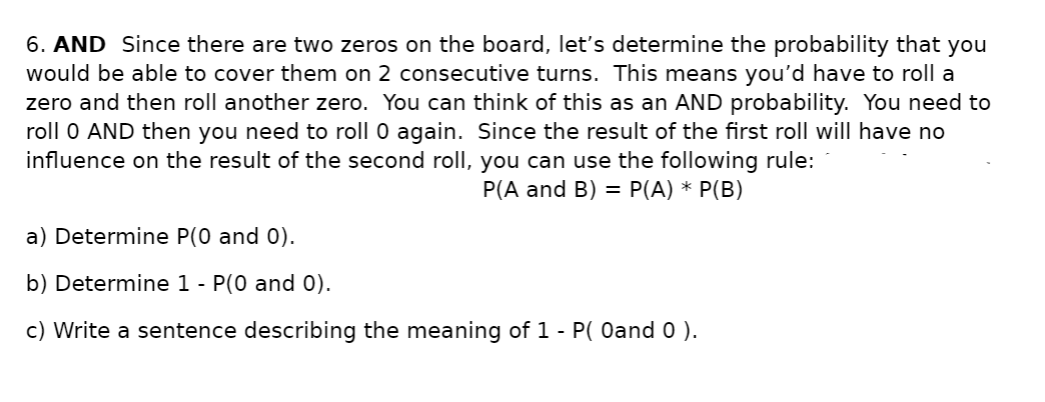 6. AND Since there are two zeros on the board, let's determine the probability that you
would be able to cover them on 2 consecutive turns. This means you'd have to roll a
zero and then roll another zero. You can think of this as an AND probability. You need to
roll 0 AND then you need to roll 0 again. Since the result of the first roll will have no
influence on the result of the second roll, you can use the following rule:
P(A and B) = P(A) * P(B)
a) Determine P(0 and 0).
b) Determine 1 - P(0 and 0).
c) Write a sentence describing the meaning of 1 - P( Oand 0 ).
