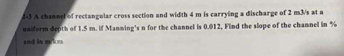 2-3 A channel of rectangular cross section and width 4 m is carrying a discharge of 2 m3/s at a
uniform depth of 1.5 m. if Manning's n for the channel is 0.012, Find the slope of the channel in %
and in m/km