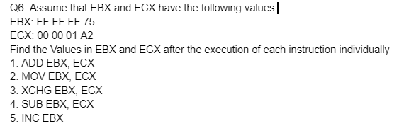 Q6: Assume that EBX and ECX have the following values:
EBX: FF FF FF 75
ECX: 00 00 01 A2
Find the Values in EBX and ECX after the execution of each instruction individually
1. ADD EBX, ECX
2. MOV EBX, ECX
3. XCHG EBX, ECX
4. SUB EBX, ECX
5. INC EBX