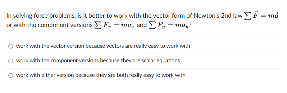 In solving force problems, is it better to work with the vector form of Newton's 2nd law ΣF = ma
or with the component versions Σ F = mag and Σ Fy
=
may?
work with the vector version because vectors are really easy to work with
work with the component versions because they are scalar equations
O work with either version because they are both really easy to work with