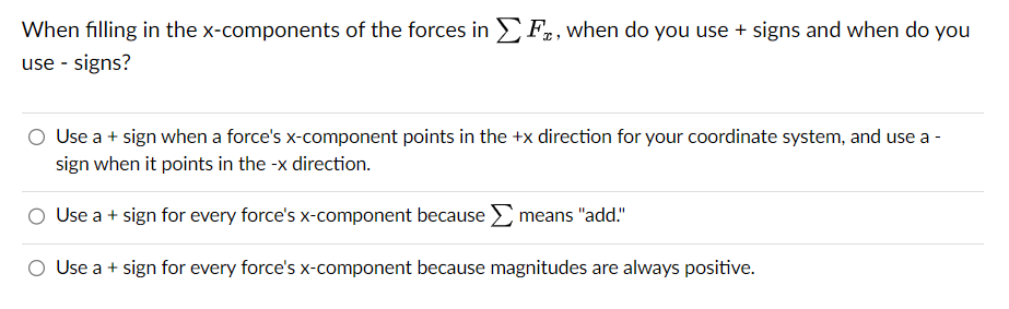 When filling in the x-components of the forces in F, when do you use + signs and when do you
use - signs?
Use a + sign when a force's x-component points in the +x direction for your coordinate system, and use a -
sign when it points in the -x direction.
Use a + sign for every force's x-component because means "add."
Use a + sign for every force's x-component because magnitudes are always positive.