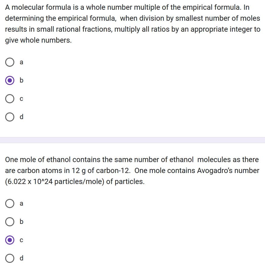 A molecular formula is a whole number multiple of the empirical formula. In
determining the empirical formula, when division by smallest number of moles
results in small rational fractions, multiply all ratios by an appropriate integer to
give whole numbers.
a
b
с
O d
One mole of ethanol contains the same number of ethanol molecules as there
are carbon atoms in 12 g of carbon-12. One mole contains Avogadro's number
(6.022 x 10^24 particles/mole) of particles.
O a
b
C
O d