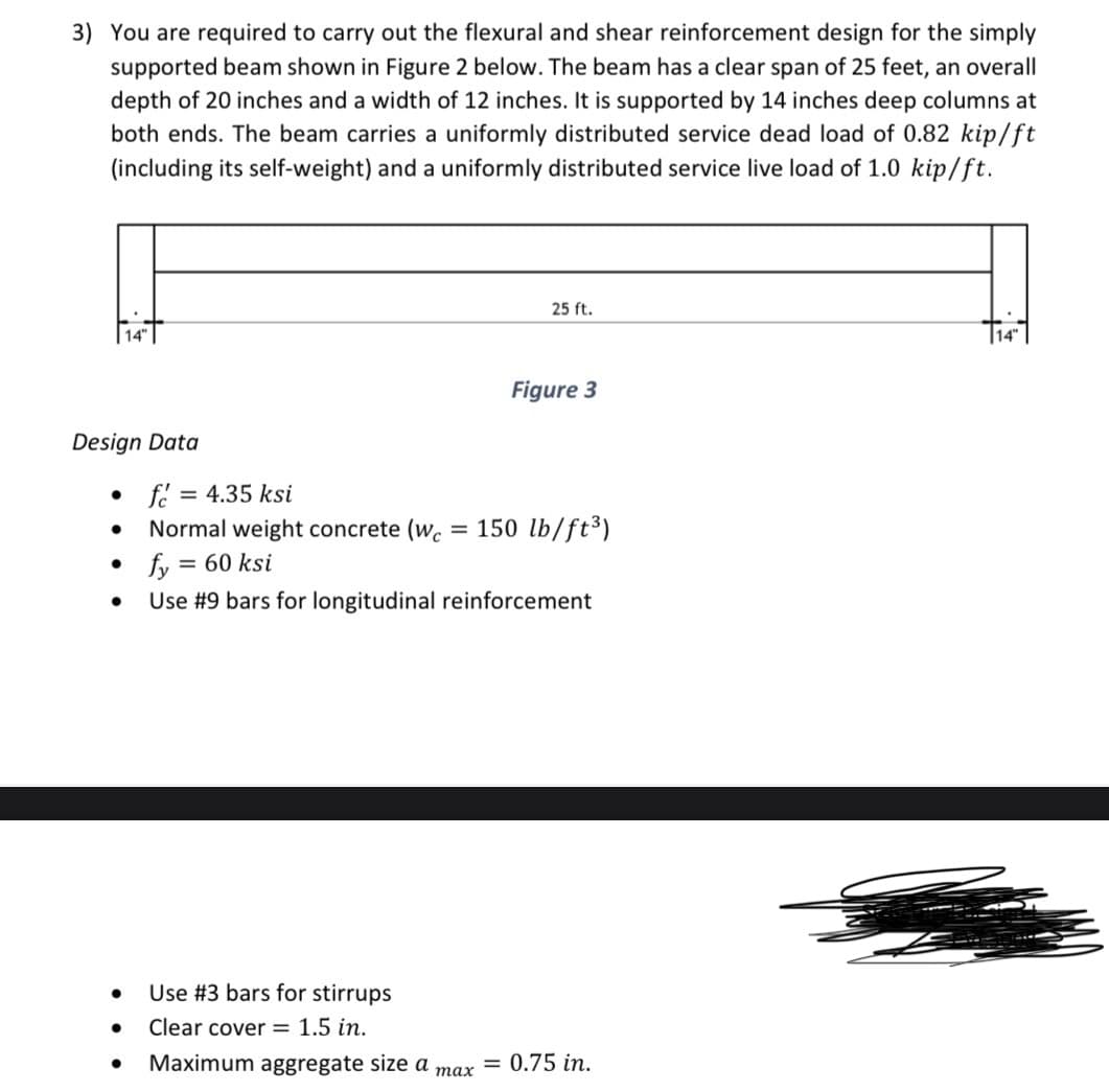 3) You are required to carry out the flexural and shear reinforcement design for the simply
supported beam shown in Figure 2 below. The beam has a clear span of 25 feet, an overall
depth of 20 inches and a width of 12 inches. It is supported by 14 inches deep columns at
both ends. The beam carries a uniformly distributed service dead load of 0.82 kip/ft
(including its self-weight) and a uniformly distributed service live load of 1.0 kip/ft.
Design Data
●
• fé = 4.35 ksi
Normal weight concrete (wc = 150 lb/ft³)
= 60 ksi
●
25 ft.
Figure 3
fy
Use #9 bars for longitudinal reinforcement
max
● Use #3 bars for stirrups
● Clear cover = 1.5 in.
● Maximum aggregate size a = 0.75 in.