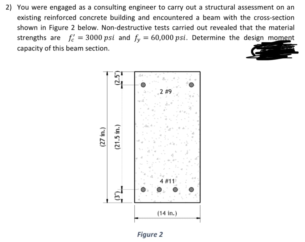 2) You were engaged as a consulting engineer to carry out a structural assessment on an
existing reinforced concrete building and encountered a beam with the cross-section
shown in Figure 2 below. Non-destructive tests carried out revealed that the material
strengths are f = 3000 psi and fy = 60,000 psi. Determine the design moment
capacity of this beam section.
C.S.Z)
(27 in.)
(21.5 in.)
LE
2 #9
4 # 112
(14 in.)
Figure 2