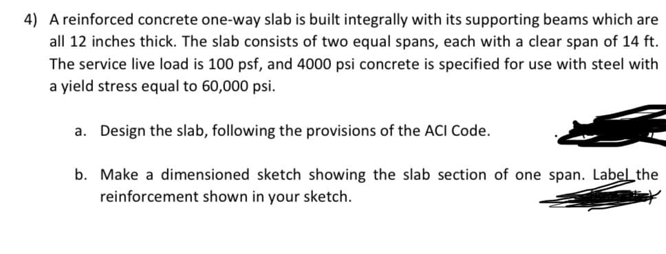 4) A reinforced concrete one-way slab is built integrally with its supporting beams which are
all 12 inches thick. The slab consists of two equal spans, each with a clear span of 14 ft.
The service live load is 100 psf, and 4000 psi concrete is specified for use with steel with
a yield stress equal to 60,000 psi.
a. Design the slab, following the provisions of the ACI Code.
b. Make a dimensioned sketch showing the slab section of one span. Label the
reinforcement shown in your sketch.