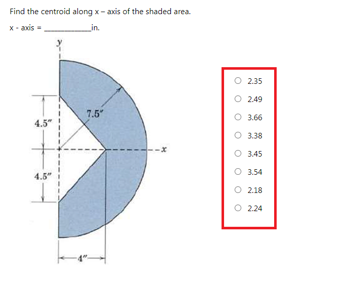 Find the centroid along x - axis of the shaded area.
х- аxis
in.
O 2.35
O 2.49
7.5"
O 3.66
4.5" !
О 338
О 345
O 3.54
4.5"
O 2.18
O 2.24
