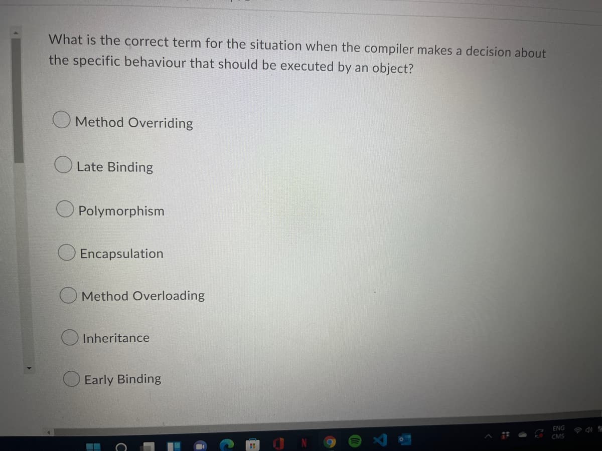 What is the correct term for the situation when the compiler makes a decision about
the specific behaviour that should be executed by an object?
O Method Overriding
Late Binding
Polymorphism
Encapsulation
Method Overloading
Inheritance
Early Binding
ENG
CMS
HH