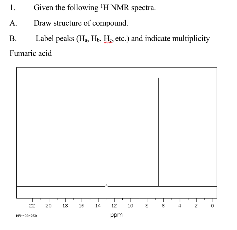1.
Given the following 'H NMR spectra.
А.
Draw structure of compound.
В.
Label peaks (Ha, Hb, Hs, etc.) and indicate multiplicity
Fumaric acid
22
18
16
14
12
10
8
4
2
ppm
HPM-00-250
20
