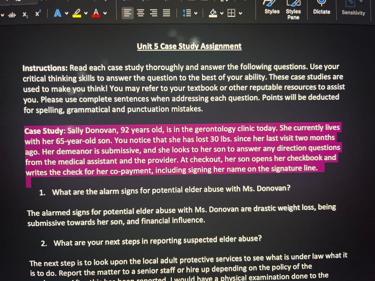 ♥
| · ·
ab x₂x² AL A
V
V
L
===== A·B ·
Unit 5 Case Study Assignment
Styles Styles
Pane
Dictate
Sensitivity
Instructions: Read each case study thoroughly and answer the following questions. Use your
critical thinking skills to answer the question to the best of your ability. These case studies are
used to make you think! You may refer to your textbook or other reputable resources to assist
you. Please use complete sentences when addressing each question. Points will be deducted
for spelling, grammatical and punctuation mistakes.
Case Study: Sally Donovan, 92 years old, is in the gerontology clinic today. She currently lives
with her 65-year-old son. You notice that she has lost 30 lbs. since her last visit two months
ago. Her demeanor is submissive, and she looks to her son to answer any direction questions
from the medical assistant and the provider. At checkout, her son opens her checkbook and
writes the check for her co-payment, including signing her name on the signature line.
1. What are the alarm signs for potential elder abuse with Ms. Donovan?
The alarmed signs for potential elder abuse with Ms. Donovan are drastic weight loss, being
submissive towards her son, and financial influence.
2. What are your next steps in reporting suspected elder abuse?
The next step is to look upon the local adult protective services to see what is under law what it
is to do. Report the matter to a senior staff or hire up depending on the policy of the
boon reported. I would have a physical examination done to the