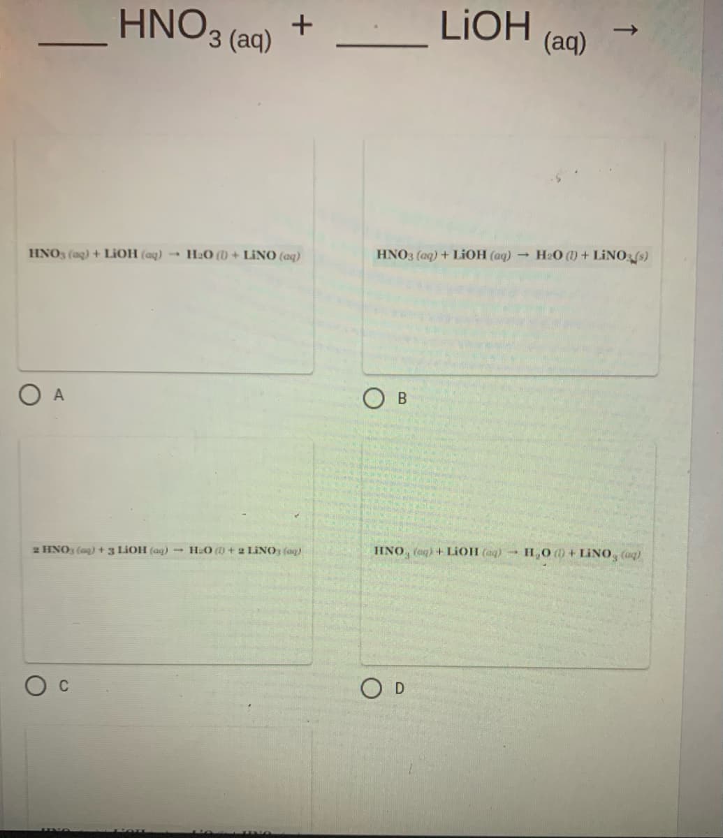HNO3 (aq)
LIOH
(aq)
+
HNO3 (ag) + LIOH (aq) → H2O () + LINO (aq)
HNO3 (aq) + LIOH (aq) - H2O (1) + LINO (s)
2 HNO (ag)+3 LIOH (aq) HO (0 + 2 LINO, (ag)
HNO, fog) + LIOH (aq) HO 0 + LINO, (aq)
C
