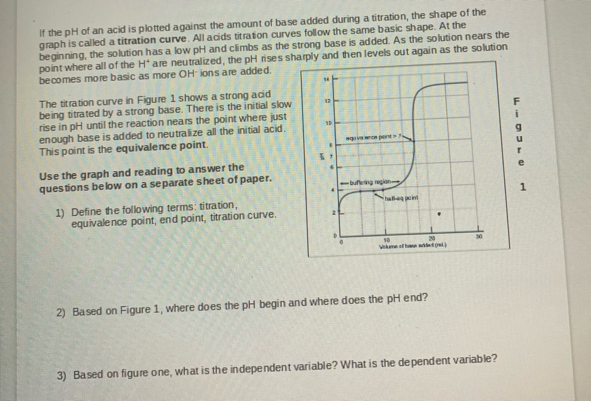 If the pH of an acid is plotted against the amount of base added during a titration, the shape of the
graph is caled a titration curve. All acids titration curves follow the same basic shape. At the
beginning, the solution has a low pH and climbs as the strong base is added. As the solution nears the
point where all of the H* are neutralized, the pH rises sharply and then levels out again as the solution
becomes more basic as more OH- ions are added.
The titration curve in Figure 1 shows a strong acid
being titrated by a strong base. There is the initial slow
rise in pH until the reaction nears the point where just
enough base is added to neutralize all the initial acid.
This point is the equivalence point.
12
10
IvA point
Use the graph and reading to answer the
ques tions below on a separate sheet of paper.
-buffering region
1) Define the following terms: titration,
equivalence point, end point, titration curve.
hall-eg peint
10
Vekam el han adad (ml
20
30
2) Based on Figure 1, where does the pH begin and where does the pH end?
3) Based on figure one, what is the independent variable? What is the de pendent variable?

