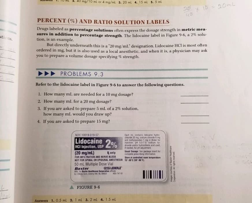stions.
Omg/10 ml or 4 mg/ml 3. 20 ml 4. 15 ml 5. 5 ml
PERCENT (%) AND RATIO SOLUTION LABELS
Drugs labeled as percentage solutions often express the dosage strength in metric mea-
sures in addition to percentage strength. The lidocaine label in Figure 9-6, a 2% solu-
tion, is an example.
PROBLEMS 9.3
Refer to the lidocaine label in Figure 9-6 to answer the following questions.
1. How many mL are needed for a 10 mg dosage?
2. How many mL for a 20 mg dosage?
3. If you are asked to prepare 5 mL of a 2% solution,
how many mL would you draw up?
4. If you are asked to prepare 15 mg?
But directly underneath this is a "20 mg/mL" designation. Lidocaine HCl is most often
ordered in mg, but it is also used as a local anesthetic, and when it is, a physician may ask
you to prepare a volume dosage specifying % strength.
NDC 10019-019-57
Lidocaine
HCI Injection, USP 2%
(20 mg/mL)
R only
FOR INFILTRATION AND NERVE BLOCK
NOT FOR SPINAL OR EPIDURAL ANESTHESIA
50 mL Multiple Dose Vial
Baxter
Mtd. for Baxter Healthcare Corporation affiliate
by Ekins-Sinn, Cherry Hil, NJ 08003
FIGURE 9-6
esILEDERLE
400-747-01
Answers 1. 0.5 mL 2. 1 mL 3. 2 ml 4. 1.5 ml
Each mL contains lidocaine hydro-
chloride 20 mg, sodium chloride 6 mg
and methylparaben 1 mg in Water for
Injection, pH 5.0-7.0, sodium hy-
droxide and/or hydrochloric acid used,
if needed, for pH adjustment.
Usual Dosage: See package insert for
complete prescribing information
40
Store at controlled room temperature
15-30°C (59-86°F).
x 10 = 20ml
Images courtesy of Baxter Healthcare
Corporation. All rights reserved.