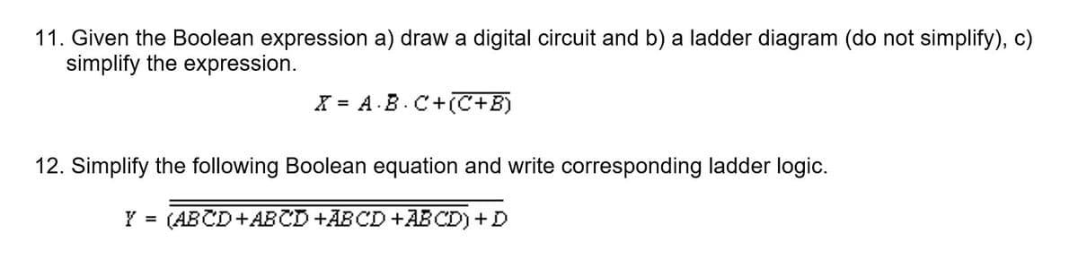 11. Given the Boolean expression a) draw a digital circuit and b) a ladder diagram (do not simplify), c)
simplify the expression.
X = A.B.C+(C+B)
12. Simplify the following Boolean equation and write corresponding ladder logic.
Y = (ABCD+ABCD +ABCD +ABCD) +D
