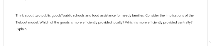 Think about two public goods?public schools and food assistance for needy families. Consider the implications of the
Tiebout model. Which of the goods is more efficiently provided locally? Which is more efficiently provided centrally?
Explain.