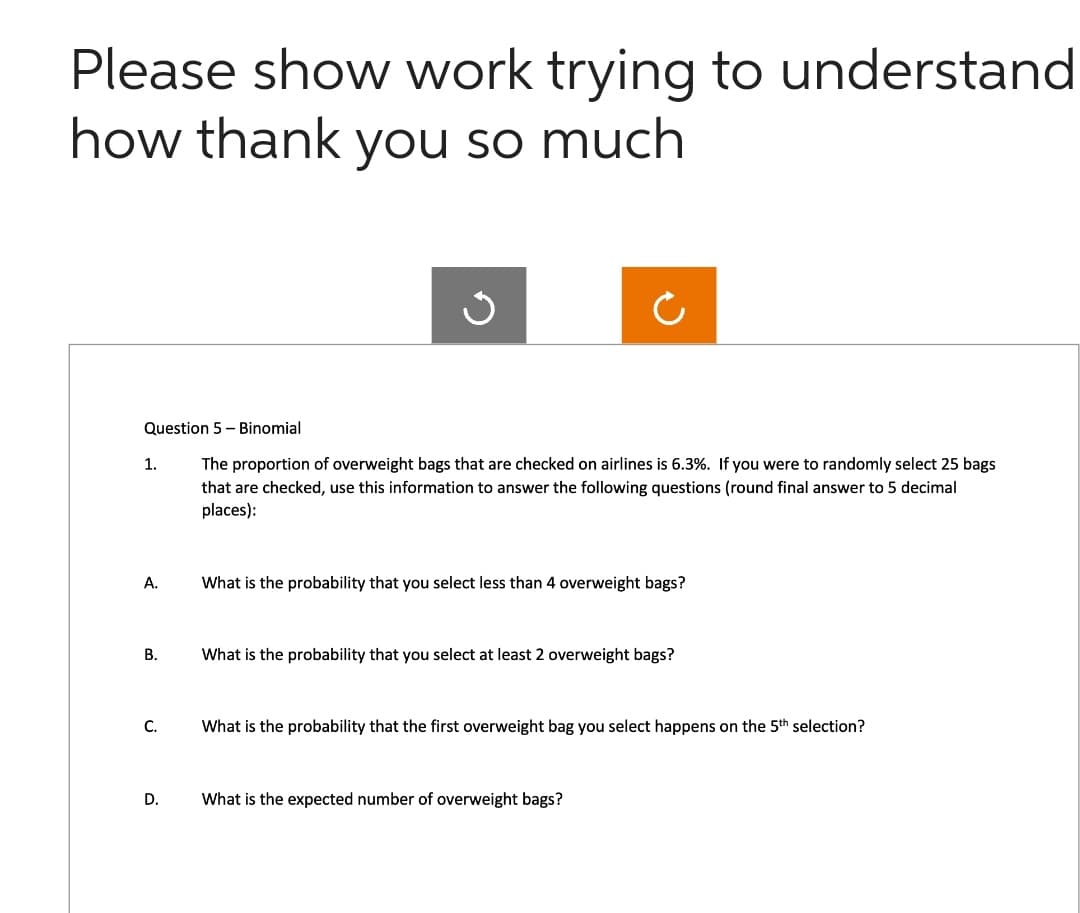 Please show work trying to understand
how thank you so much
Question 5 - Binomial
The proportion of overweight bags that are checked on airlines is 6.3%. If you were to randomly select 25 bags
that are checked, use this information to answer the following questions (round final answer to 5 decimal
places):
1.
A.
B.
C.
D.
What is the probability that you select less than 4 overweight bags?
What is the probability that you select at least 2 overweight bags?
What is the probability that the first overweight bag you select happens on the 5th selection?
What is the expected number of overweight bags?