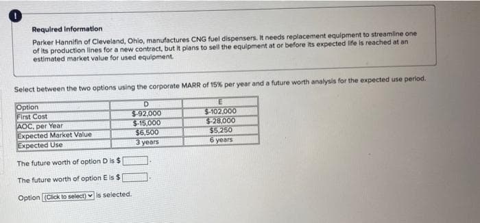 Required information
Parker Hannifin of Cleveland, Ohio, manufactures CNG fuel dispensers. It needs replacement equipment to streamline one
of its production lines for a new contract, but it plans to sell the equipment at or before its expected life is reached at an
estimated market value for used equipment.
Select between the two options using the corporate MARR of 15% per year and a future worth analysis for the expected use period.
Option
First Cost
AOC, per Year
Expected Market Value.
Expected Use
The future worth of option D is $
The future worth of option E is $
Option (Click to select) is selected.
D
$-92,000
$-15,000
$6,500
3 years
E
$-102,000
$-28,000
$5,250
6 years