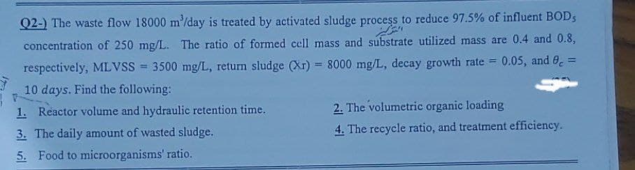Q2-) The waste flow 18000 m³/day is treated by activated sludge process to reduce 97.5% of influent BODS
proce
concentration of 250 mg/L. The ratio of formed cell mass and substrate utilized mass are 0.4 and 0.8,
respectively, MLVSS = 3500 mg/L, return sludge (Xr) = 8000 mg/L, decay growth rate = 0.05, and 8c =
10 days. Find the following:
1. Reactor volume and hydraulic retention time.
3. The daily amount of wasted sludge.
5. Food to microorganisms' ratio.
2. The volumetric organic loading
4. The recycle ratio, and treatment efficiency.
