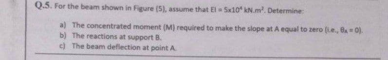 Q.5. For the beam shown in Figure (5), assume that El = 5x10 kN.m². Determine:
a) The concentrated moment (M) required to make the slope at A equal to zero (i.e., BA= 0).
b) The reactions at support B.
c) The beam deflection at point A.