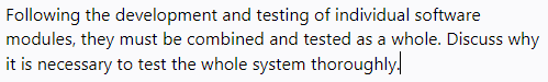 Following the development and testing of individual software
modules, they must be combined and tested as a whole. Discuss why
it is necessary to test the whole system thoroughly,
