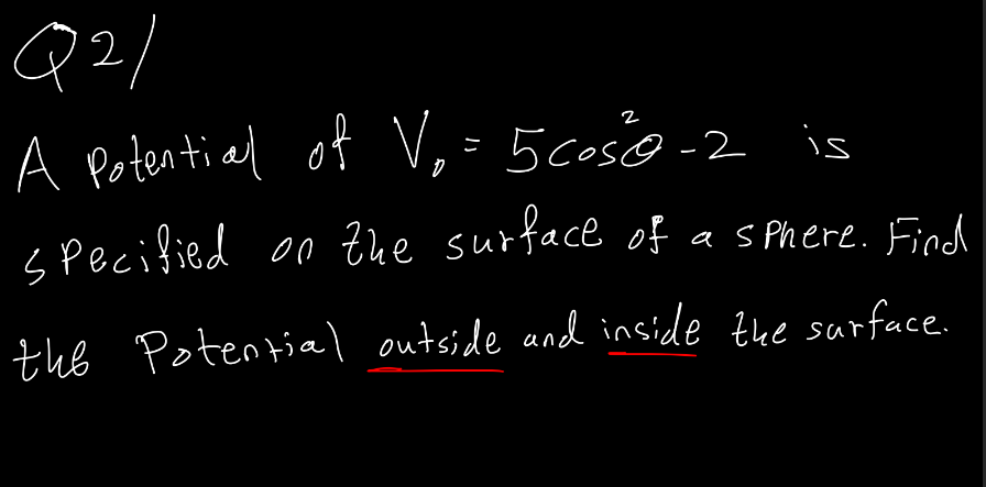 Q2/
A potential of Vo=5 coś 0-2 is
specified on the surface of a sphere. Find
the Potential outside and inside the surface.
