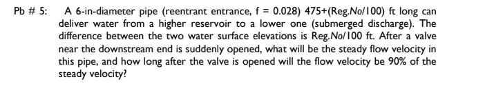 A 6-in-diameter pipe (reentrant entrance, f = 0.028) 475+(Reg.No/100) ft long can
deliver water from a higher reservoir to a lower one (submerged discharge). The
difference between the two water surface elevations is Reg.No/100 ft. After a valve
near the downstream end is suddenly opened, what will be the steady flow velocity in
this pipe, and how long after the valve is opened will the flow velocity be 90% of the
steady velocity?
Pb # 5:
