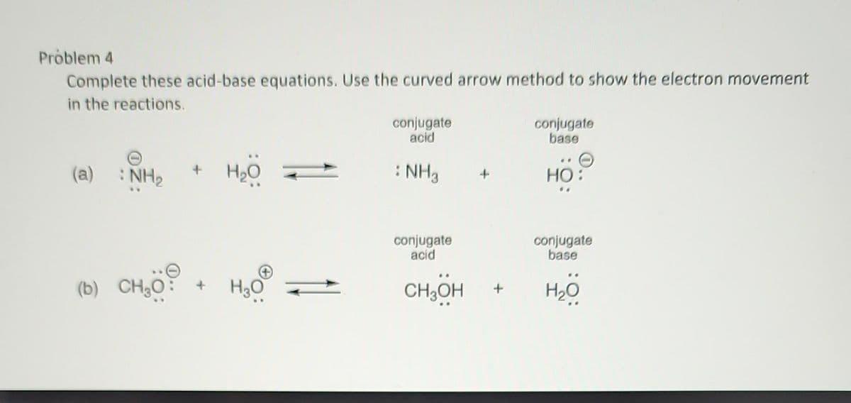 Problem 4
Complete these acid-base equations. Use the curved arrow method to show the electron movement
in the reactions.
(a) :NH,
(b) CH₂O:
H₂O
H₂O
conjugate
acid
: NH3
conjugate
acid
CH₂OH
+
conjugate
base
HO:
conjugate
base
H₂O