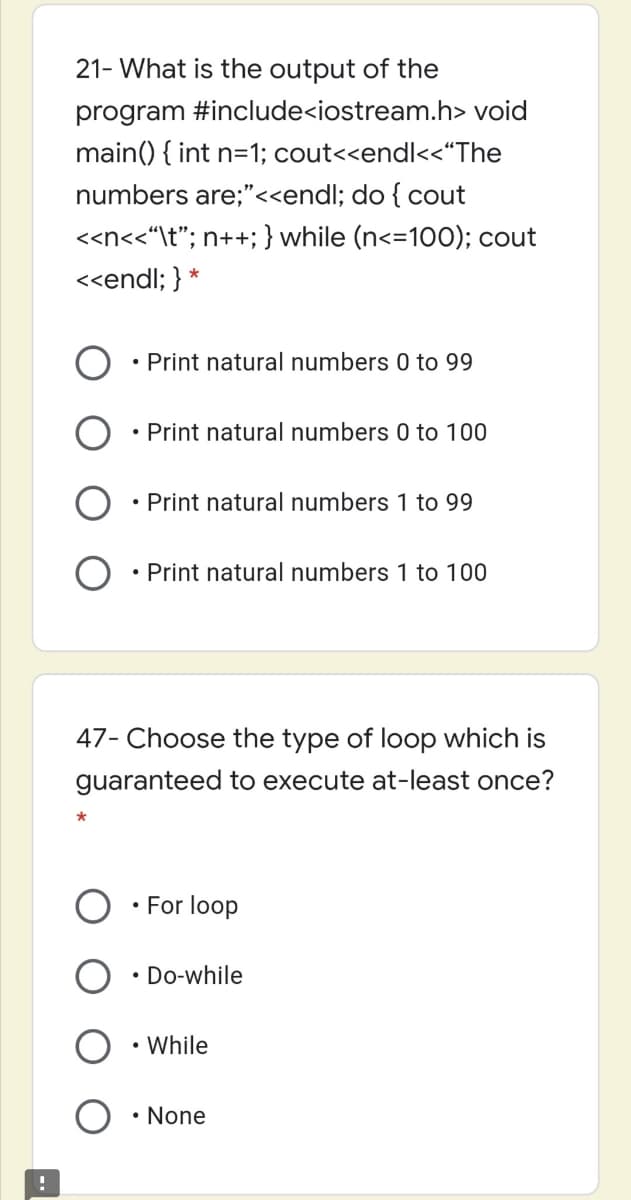 21- What is the output of the
program #include<iostream.h> void
main() { int n=1; cout<<endl<<"The
numbers are;"<<endl; do { cout
<<n<<“\t"; n++; } while (n<=100); cout
<<endl; } *
• Print natural numbers 0 to 99
• Print natural numbers 0 to 100
• Print natural numbers 1 to 99
• Print natural numbers 1 to 100
47- Choose the type of loop which is
guaranteed to execute at-least once?
• For loop
• Do-while
• While
• None

