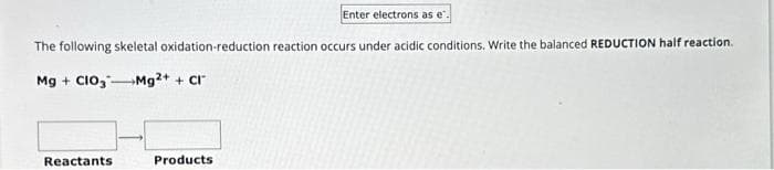 The following skeletal oxidation-reduction reaction occurs under acidic conditions. Write the balanced REDUCTION half reaction.
Mg + CIO3
Mg2+ + Cl
Reactants
Enter electrons as e.
Products