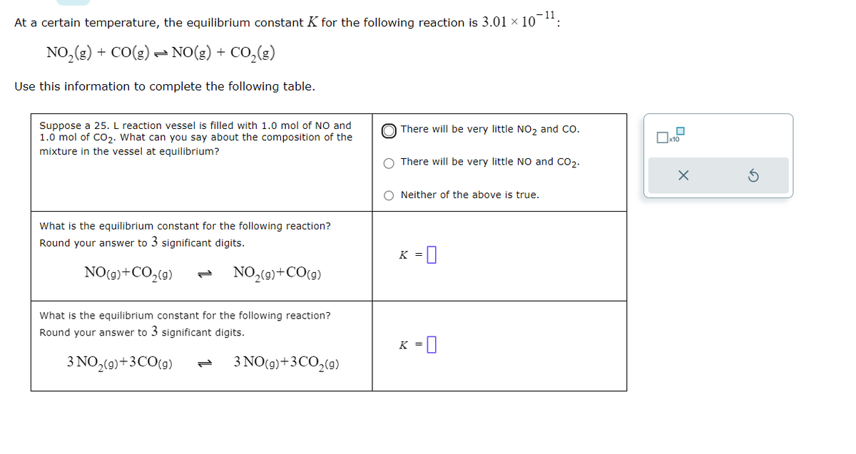 At a certain temperature, the equilibrium constant K for the following reaction is 3.01 × 10¯¹¹:
NO₂(g) + CO(g) → NO(g) + CO₂(g)
Use this information to complete the following table.
Suppose a 25. L reaction vessel is filled with 1.0 mol of NO and
1.0 mol of CO₂. What can you say about the composition of the
mixture in the vessel at equilibrium?
What is the equilibrium constant for the following reaction?
Round your answer to 3 significant digits.
NO(g) + CO₂(g)
NO₂(g) +CO(g)
What is the equilibrium constant for the following reaction?
Round your answer to 3 significant digits.
3 NO₂(g) + 3 CO(g)
3 NO(g) + 3 CO₂(g)
There will be very little NO₂ and CO.
There will be very little NO and CO₂.
Neither of the above is true.
K =
K =
x10
X