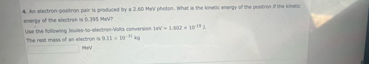 4. An electron-positron pair is produced by a 2.60 MeV photon. What is the kinetic energy of the positron if the kinetic
energy of the electron is 0.395 MeV?
Use the following Joules-to-electron-Volts conversion 1eV = 1.602 x 10-19 J.
kg
The rest mass of an electron is 9.11 x 10-31
MeV