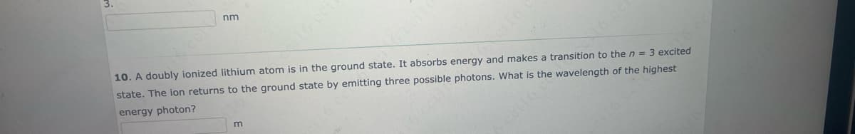 nm
10. A doubly ionized lithium atom is in the ground state. It absorbs energy and makes a transition to the n = 3 excited
state. The ion returns to the ground state by emitting three possible photons. What is the wavelength of the highest
energy photon?
m