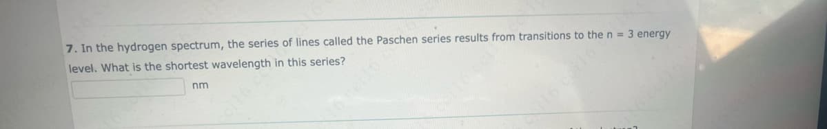 7. In the hydrogen spectrum, the series of lines called the Paschen series results from transitions to the n = 3 energy
level. What is the shortest wavelength in this series?
nm