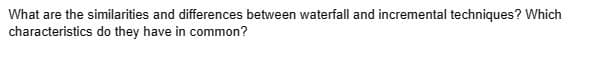 What are the similarities and differences between waterfall and incremental techniques? Which
characteristics do they have in common?