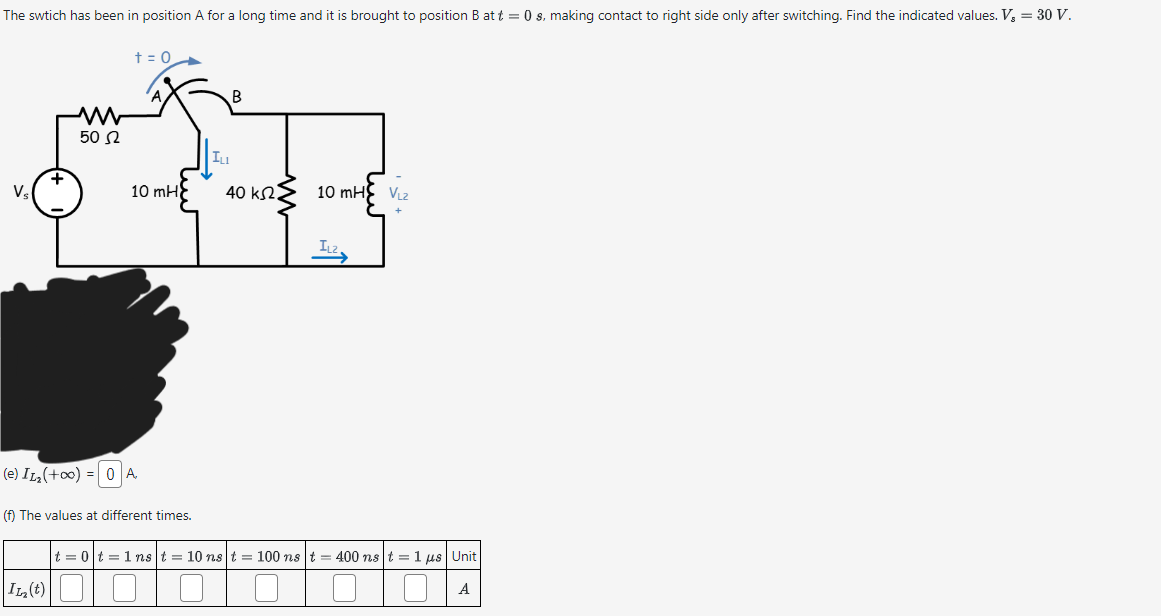 The swtich has been in position A for a long time and it is brought to position B at t = 0 s, making contact to right side only after switching. Find the indicated values. V₂ = 30 V.
+ = 0
B
w
502
ILI
+
Vs
10 mH
40 k2.
10 mH VL2
IL2
(e) I12 (+00 ) = 0A
(f) The values at different times.
|t = 0 | t = 1ns | t = 10ns | t = 100 ns | t = 400ns t = 1 jus | Unit
I12 (t)
A