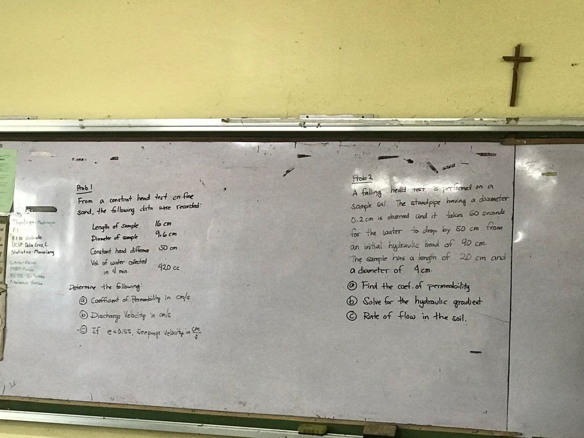 PERLY
cel
Theology-Madriaga
PE
B&W Andrade
UCSP-Dela Cruz, C.
Statistics - Manaiang
C.Arts-Abiva
FABM-Pialda
Fil 112-De Torres
P. Science Enrius
Probl
From a constant head test cn. fine
Sand, the following data were recorded:
Length of Sample
Diameter of sample
Constant head difference
Vol. of water collected
in 4 min.
16 cm
9,6cm
50 cm
420 cc
Determine the following:
@Coefficient of Permeability in cm/s
6 Discharge Velocity in cm/s
- If e=0.ss, seepage Velocity in cm
ст
Prob 2
A falling
head test
is performed on a
Sample soil. The standpipe having a diameter
0.2 cm is observed and it takes 60 seconds
for the water to drop by 50 cm from
an initial hydraulic head of 90 cm.
The sample has a length of 20 cm and
a diameter of 4 cm.
6
t
Find the coef. of permeability
Solve for the hydraulic gradient
Rate of flow in the soil.